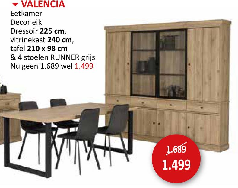 VALENCIA
Eetkamer
Decor eik
Dressoir 225 cm,
vitrinekast 240 cm,
tafel 210 x 98 cm
& 4 stoelen RUNNER grijs
Nu geen 1.689 wel 1.499.
1.689
1.499