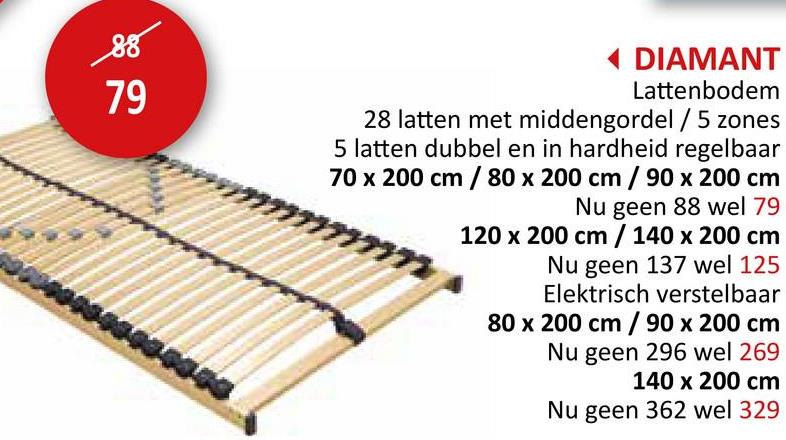 88
79
◄ DIAMANT
Lattenbodem
28 latten met middengordel / 5 zones
5 latten dubbel en in hardheid regelbaar
70 x 200 cm / 80 x 200 cm / 90 x 200 cm
Nu geen 88 wel 79
m
120 x 200 cm / 140 x 200 cm
Nu geen 137 wel 125
Elektrisch verstelbaar
80 x 200 cm / 90 x 200 cm
Nu geen 296 wel 269
140 x 200 cm
Nu geen 362 wel 329