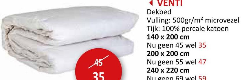 45
35
VENTI
Dekbed
Vulling: 500gr/m² microvezel
Tijk: 100% percale katoen
140 x 200 cm
Nu geen 45 wel 35
200 x 200 cm
Nu geen 55 wel 47
240 x 220 cm
Nu geen 69 wel 59