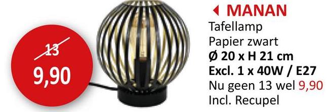 13
9,90
◄ MANAN
Tafellamp
Papier zwart
Ø 20 x H 21 cm
Excl. 1 x 40W/E27
Nu geen 13 wel 9,90
Incl. Recupel