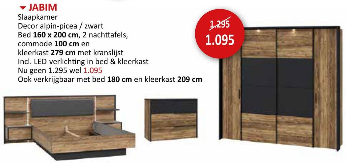 JABIM
Slaapkamer
Decor alpin-picea / zwart
Bed 160 x 200 cm, 2 nachttafels,
commode 100 cm en
kleerkast 279 cm met kranslijst
Incl. LED-verlichting in bed & kleerkast
Nu geen 1.295 wel 1.095
Ook verkrijgbaar met bed 180 cm en kleerkast 209 cm
1.295
1.095