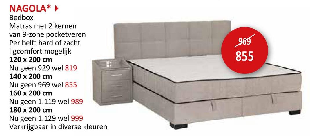 NAGOLA*
Bedbox
Matras met 2 kernen
van 9-zone pocketveren
Per helft hard of zacht
ligcomfort mogelijk
120 x 200 cm
Nu geen 929 wel 819
140 x 200 cm
Nu geen 969 wel 855
160 x 200 cm
Nu geen 1.119 wel 989
180 x 200 cm
Nu geen 1.129 wel 999
Verkrijgbaar in diverse kleuren
969
855