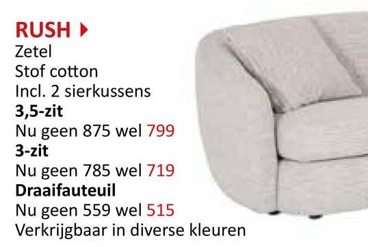 RUSH‣
Zetel
Stof cotton
Incl. 2 sierkussens
3,5-zit
Nu geen 875 wel 799
3-zit
Nu geen 785 wel 719
Draaifauteuil
Nu geen 559 wel 515
Verkrijgbaar in diverse kleuren