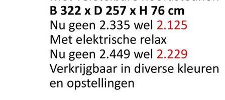 B 322 x D 257 x H 76 cm
Nu geen 2.335 wel 2.125
Met elektrische relax
Nu geen 2.449 wel 2.229
Verkrijgbaar in diverse kleuren
en opstellingen