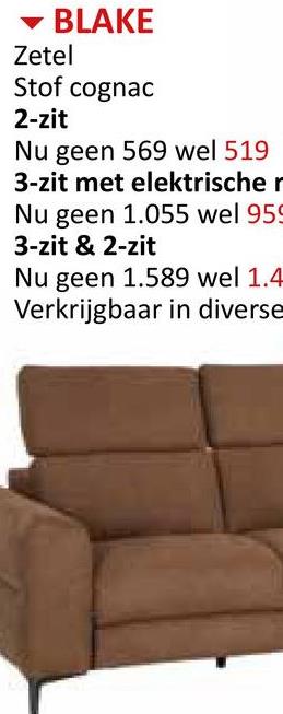 BLAKE
Zetel
Stof cognac
2-zit
Nu geen 569 wel 519
3-zit met elektrische r
Nu geen 1.055 wel 959
3-zit & 2-zit
Nu geen 1.589 wel 1.4
Verkrijgbaar in diverse