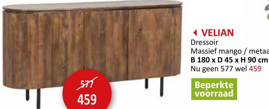 571
459
◄ VELIAN
Dressoir
Massief mango / metaa
B 180 x D 45 x H 90 cm
Nu geen 577 wel 459
Beperkte
voorraad