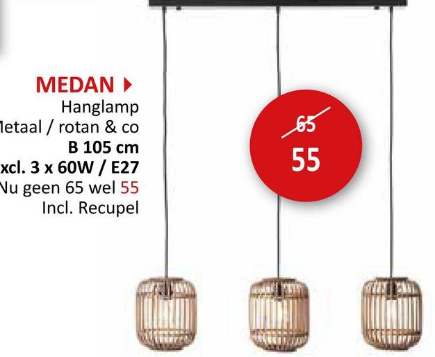 MEDAN ▸
Hanglamp
Metaal / rotan & co
B 105 cm
xcl. 3 x 60W / E27
Nu geen 65 wel 55
Incl. Recupel
65
55