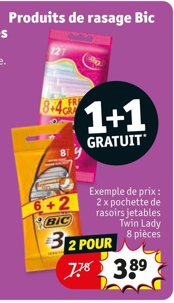 S
Produits de rasage Bic
12T
FR
8.4 1+1
GRATUIT*
BT
6+2
BIC
Exemple de prix:
2 x pochette de
rasoirs jetables
Twin Lady
8 pièces
312 POUR
7.78
775 3.89
