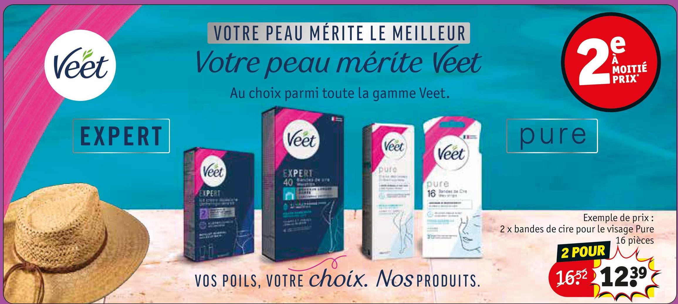 Veet
EXPERT
VOTRE PEAU MÉRITE LE MEILLEUR
Votre peau mérite Veet
Au choix parmi toute la gamme Veet.
2
Veet
pure
Veet
Veet
EXPERT
40
pure
pure
EXPERT
16
Veet
e
MOITIÉ
PRIX*
VOS POILS, VOTRE choix. Nos PRODUITS.
Exemple de prix:
2 x bandes de cire pour le visage Pure
16 pièces
2 POUR
16521239