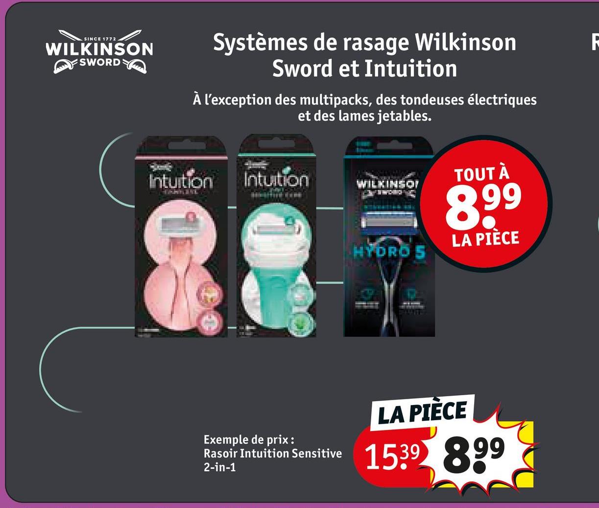 SINCE 1772
WILKINSON
SWORD
Systèmes de rasage Wilkinson
Sword et Intuition
À l'exception des multipacks, des tondeuses électriques
et des lames jetables.
Intuition
Intuition
TOUT À
WILKINSO
899
LA PIÈCE
HYDRO S
Exemple de prix :
Rasoir Intuition Sensitive
2-in-1
LA PIÈCE
1539 899
R