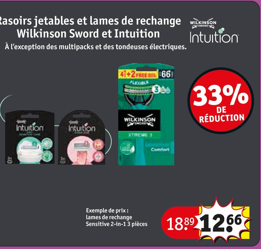 SWORD
Rasoirs jetables et lames de rechange WILKINSON
Wilkinson Sword et Intuition
À l'exception des multipacks et des tondeuses électriques.
41+2 FREE 661
WILKINSON
Intuition
Intuition
XTREME 3
3.3
Intuition
33%
DE
RÉDUCTION
40
Comfort
Exemple de prix:
lames de rechange
Sensitive 2-in-1 3 pièces
1889 1266