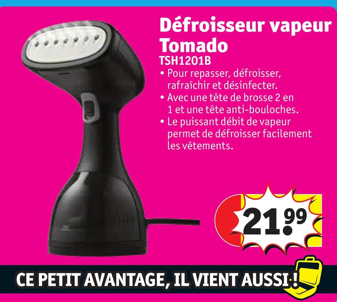 Défroisseur vapeur
Tomado
TSH1201B
• Pour repasser, défroisser,
rafraîchir et désinfecter.
• Avec une tête de brosse 2 en
1 et une tête anti-bouloches.
• Le puissant débit de vapeur
permet de défroisser facilement
les vêtements.
2199
CE PETIT AVANTAGE, IL VIENT AUSSI !