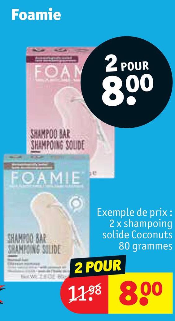 Foamie
FOAM
2 POUR
80º
SHAMPOO BAR
SHAMPOING SOLIDE
FOAMIE
SHAMPOO BAR
SHAMPOING SOLIDE
Exemple de prix :
2 x shampoing
solide Coconuts
80 grammes
2 POUR
1198 8.00