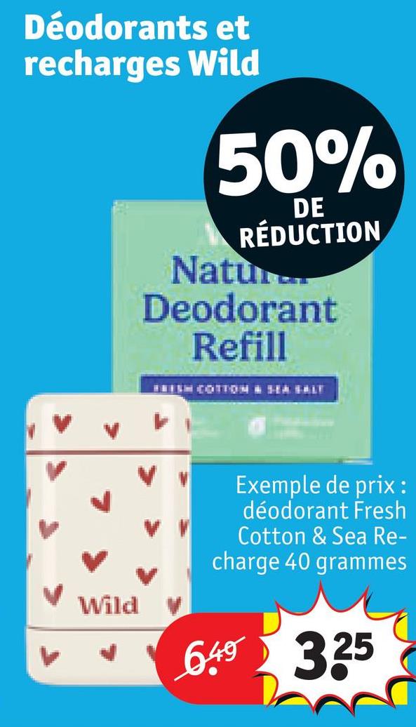 Déodorants et
recharges Wild
50%
DE
RÉDUCTION
Natu
Deodorant
Refill
FRESH COTTON SEA SALT
Wild
Exemple de prix :
déodorant Fresh
Cotton & Sea Re-
charge 40 grammes
6.49 3.25