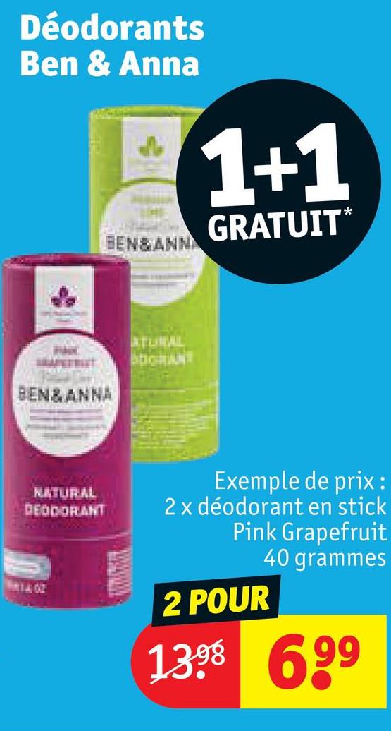 Déodorants
Ben & Anna
BEN&ANN
1+1
GRATUIT*
BEN&ANNA
NATURAL
DEODORANT
ATURAL
DORANT
Exemple de prix:
2 x déodorant en stick
Pink Grapefruit
2 POUR
40 grammes
1398 699