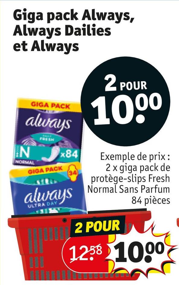 Giga pack Always,
Always Dailies
et Always
GIGA PACK
always
N
FRESH
GIGA PACK
x84
always
ULTRA DAY
2 POUR
100⁰
Exemple de prix:
2 x giga pack de
protège-slips Fresh
Normal Sans Parfum
84 pièces
2 POUR
1258 1000