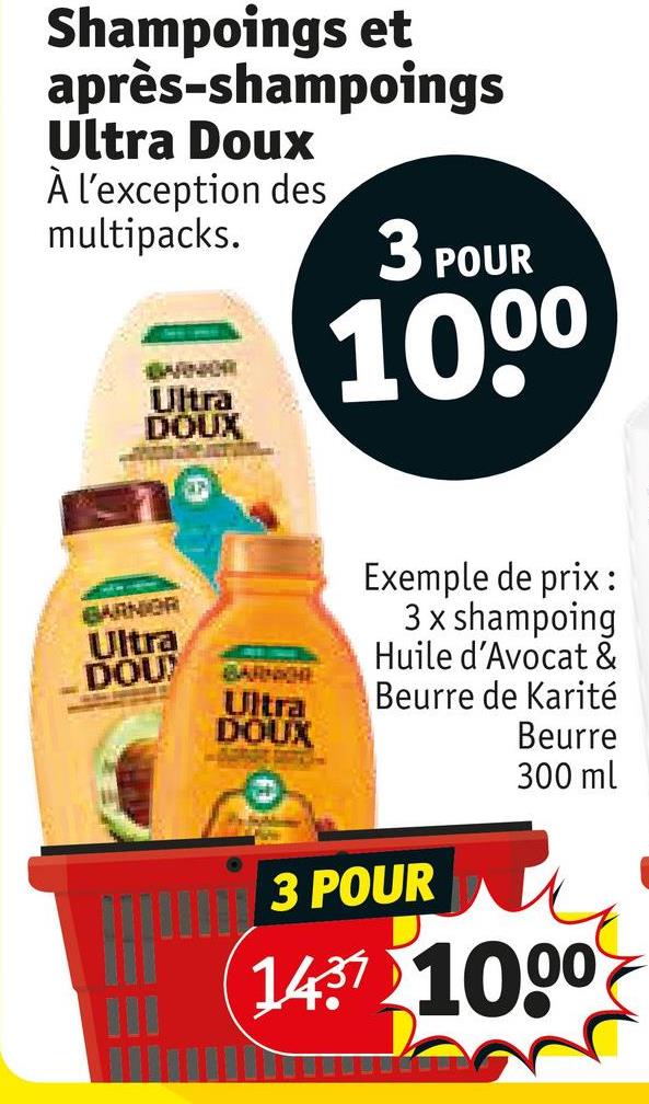 Shampoings et
après-shampoings
Ultra Doux
À l'exception des
multipacks.
BARNOR
Ultra
DOUX
3 POUR
100⁰
BARNIER
Ultra
DOU
BARNICHE
Ultra
DOUX
Exemple de prix:
3 x shampoing
Huile d'Avocat &
Beurre de Karité
3 POUR
Beurre
300 ml
1437 1000
