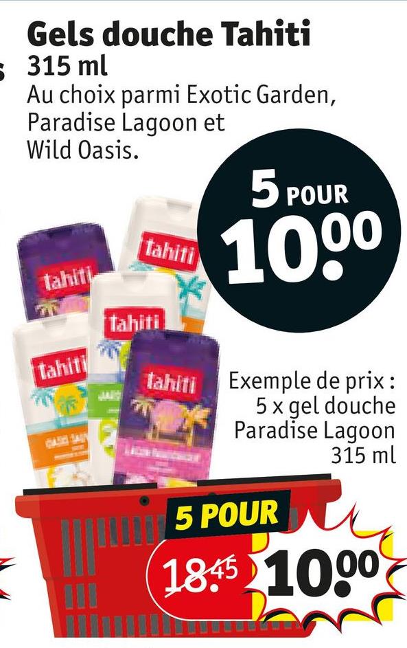 Gels douche Tahiti
315 ml
Au choix parmi Exotic Garden,
Paradise Lagoon et
Wild Oasis.
tahiti
tahiti
Tahiti
tahiti
5 POUR
1000
tahiti Exemple de prix :
5 x gel douche
Paradise Lagoon
15 POUR
315 ml
185 1000