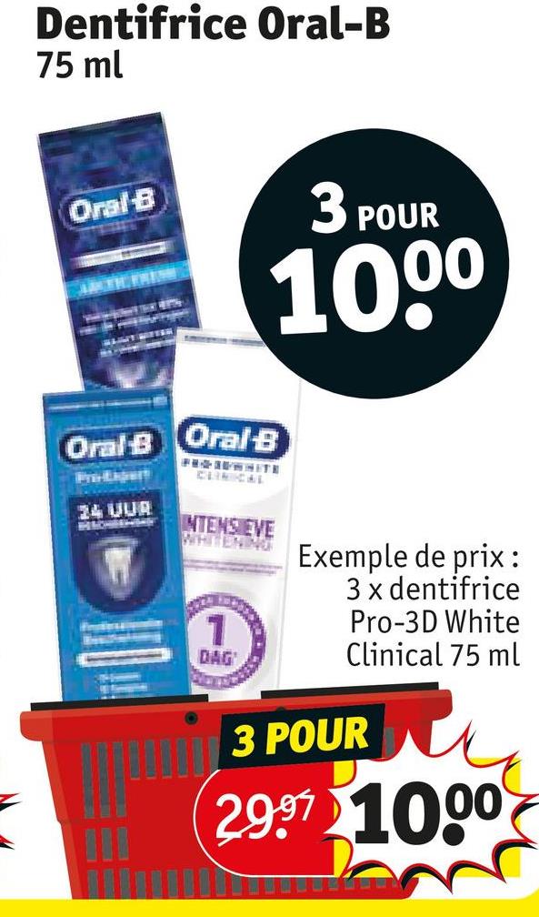 Dentifrice Oral-B
75 ml
Oral-B
3 POUR
Oral B
Oral-B
PROSEWHITE
CLINICAL
100⁰
24 UUR
INTENS EVE
WHITENING
1
DAG
Exemple de prix :
3 x dentifrice
Pro-3D White
Clinical 75 ml
3 POUR
29.97 1000