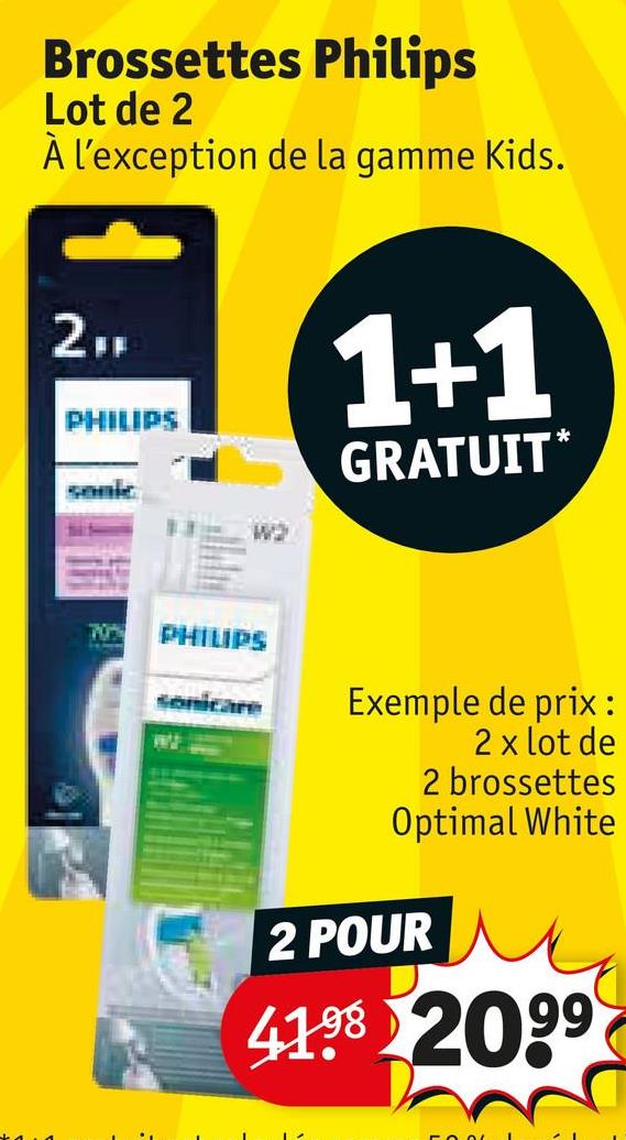 Brossettes Philips
Lot de 2
À l'exception de la gamme Kids.
2FF
PHILIPS
sonic
W2
1+1
GRATUIT*
70%
PHILIPS
sonicare
Exemple de prix:
2 x lot de
2 brossettes
Optimal White
2 POUR
4198 2099