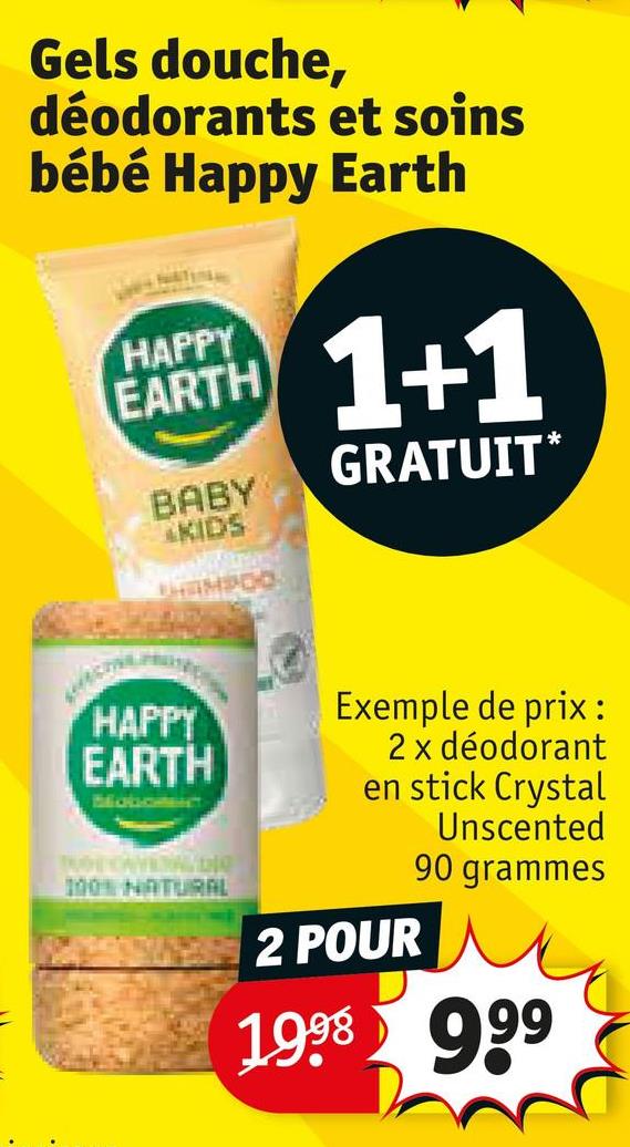 Gels douche,
déodorants et soins
bébé Happy Earth
EARTH 1+1
GRATUIT*
BABY
KIDS
HAMPOO
HAPPY
EARTH
BabomenT
THE OVERALbig
100% NATURAL
Exemple de prix:
2 x déodorant
en stick Crystal
Unscented
90 grammes
2 POUR
1998 999