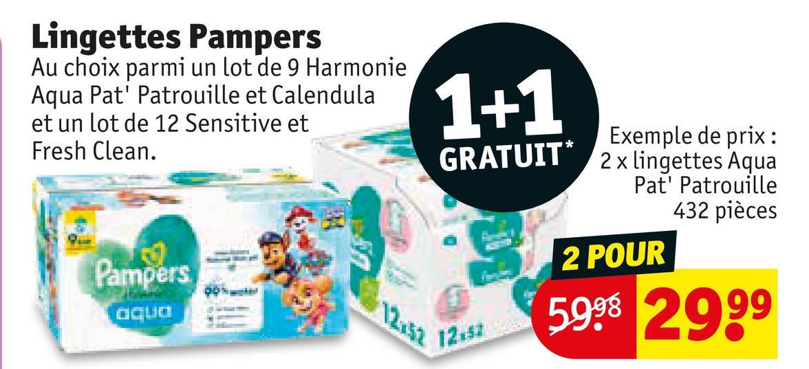 Lingettes Pampers
Au choix parmi un lot de 9 Harmonie
Aqua Pat' Patrouille et Calendula
et un lot de 12 Sensitive et
Fresh Clean.
Pampers
aqua
12.52
1+1
GRATUIT*
12.52
Exemple de prix:
2 x lingettes Aqua
Pat' Patrouille
432 pièces
2 POUR
5998 2999