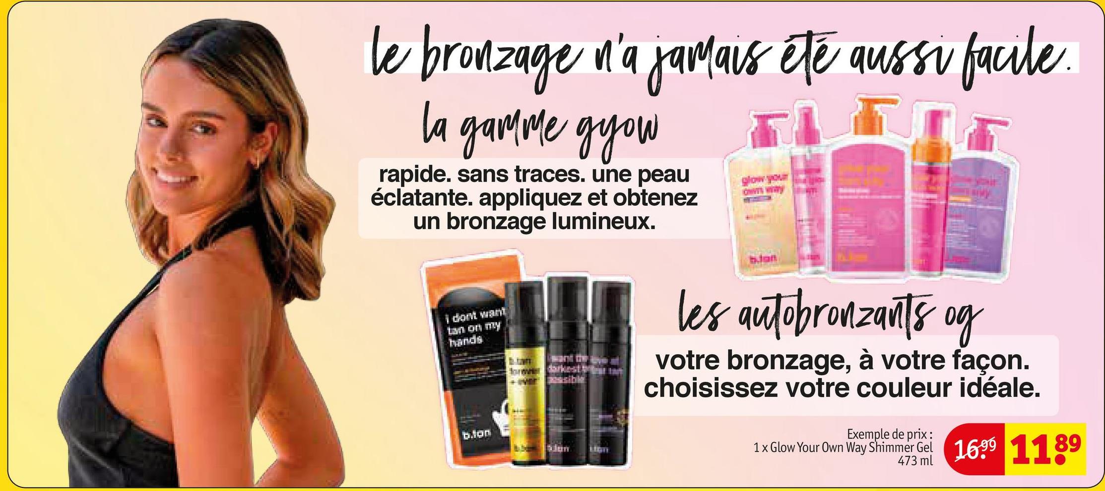 le bronzage n'a jamais été aussi facile.
la gamme gyou
rapide. sans traces. une peau
éclatante. appliquez et obtenez
un bronzage lumineux.
I don't want
tan on my
hands
b.ton
LIGH
glow your
www wwwy
blan
les autobronzants og
votre bronzage, à votre façon.
choisissez votre couleur idéale.
Exemple de prix :
1 x Glow Your Own Way Shimmer Gel 1699 1189
473 ml