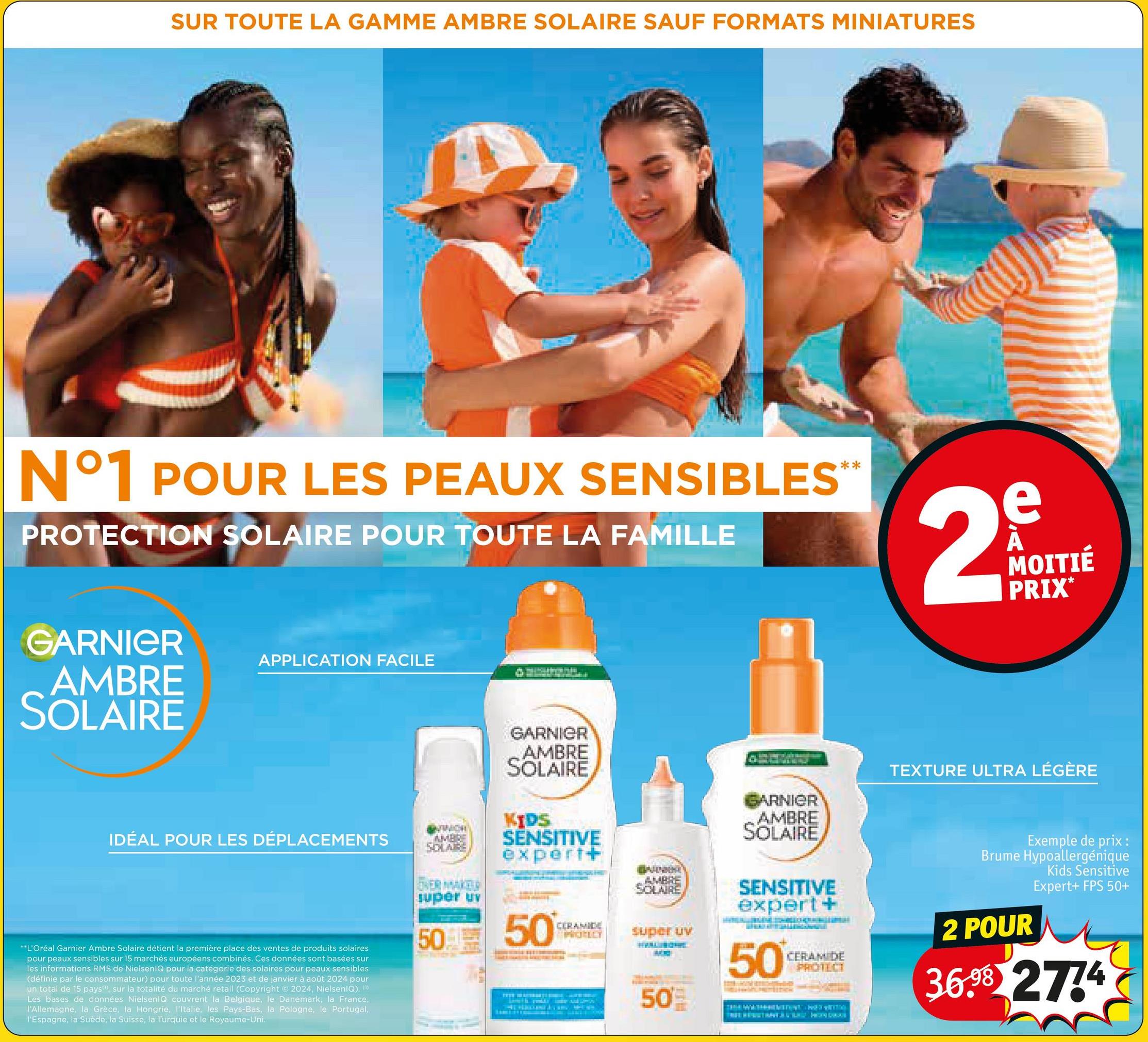 SUR TOUTE LA GAMME AMBRE SOLAIRE SAUF FORMATS MINIATURES
N°1 POUR LES PEAUX SENSIBLES™
PROTECTION SOLAIRE POUR TOUTE LA FAMILLE
2
e
MOITIÉ
PRIX*
GARNIER
AMBRE
SOLAIRE
APPLICATION FACILE
IDÉAL POUR LES DÉPLACEMENTS
**L'Oréal Garnier Ambre Solaire détient la première place des ventes de produits solaires
pour peaux sensibles sur 15 marchés européens combinés. Ces données sont basées sur
les informations RMS de NielsenIQ pour la catégorie des solaires pour peaux sensibles
(définie par le consommateur) pour toute l'année 2023 et de janvier à août 2024 pour
un total de 15 pays, sur la totalité du marché retail (Copyright ©2024, NielsenIQ). (1)
Les bases de données NielsenIQ couvrent la Belgique, le Danemark, la France,
l'Allemagne, la Grèce, la Hongrie, l'Italie, les Pays-Bas, la Pologne, le Portugal,
l'Espagne, la Suède, la Suisse, la Turquie et le Royaume-Uni.
GARNIER
AMBRE
SOLARE
OVER MAKER
super ur
AMBRE
SOLAIRE
KIDS
SENSITIVE
expert+
AMBRE
SOLAIRE
50
50
CERAMIDE
PROFILY
super uv
50'
ARNIER
AMBRE
SOLAIRE
SENSITIVE
expert +
50
CERAMIDE
PROTECT
TEXTURE ULTRA LÉGÈRE
Exemple de prix:
Brume Hypoallergénique
Kids Sensitive
2 POUR
Expert+ FPS 50+
36.98 2774