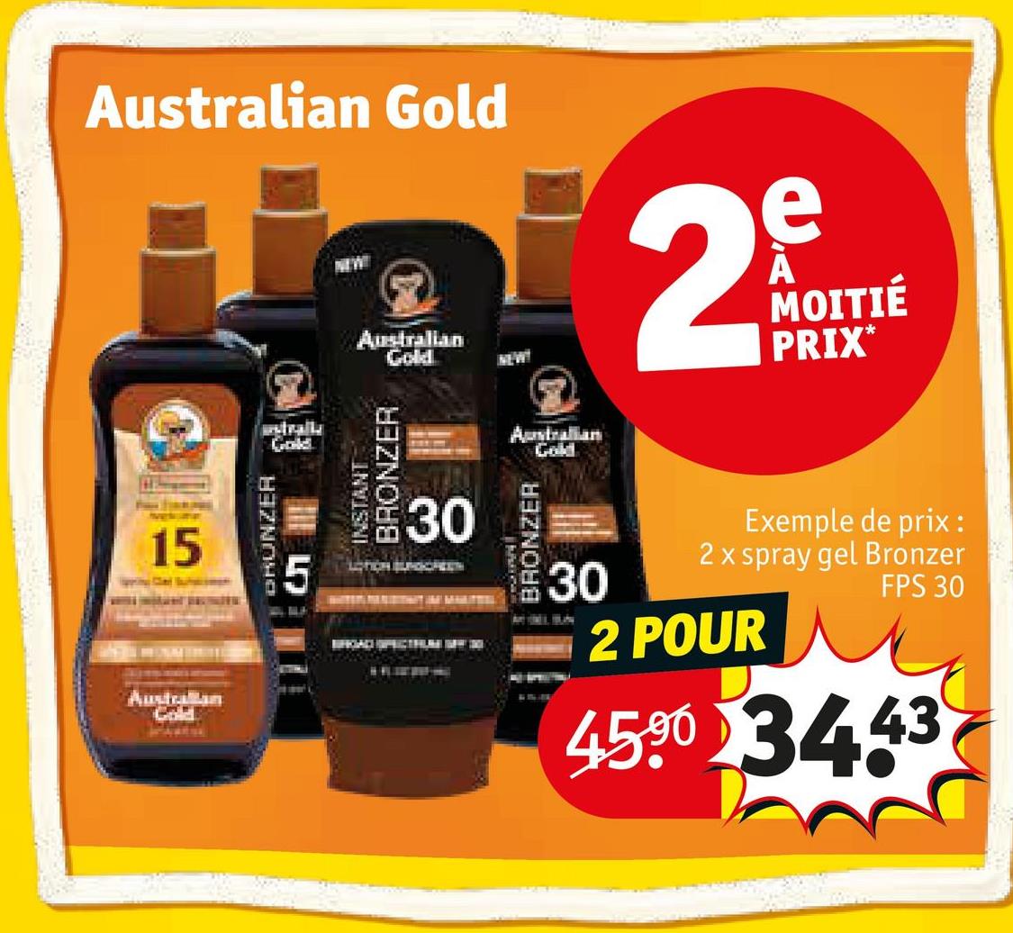 Australian Gold
NEW
Australian
Gold
NEW
e
29
MOITIÉ
PRIX*
15
Australlan
Gold
DRUNZER
5
ustrally
Gold
INSTANT
BRONZER
30
30
Australian
Gold
BRONZER
30
2 POUR
Exemple de prix :
2 x spray gel Bronzer
FPS 30
4590 34.43