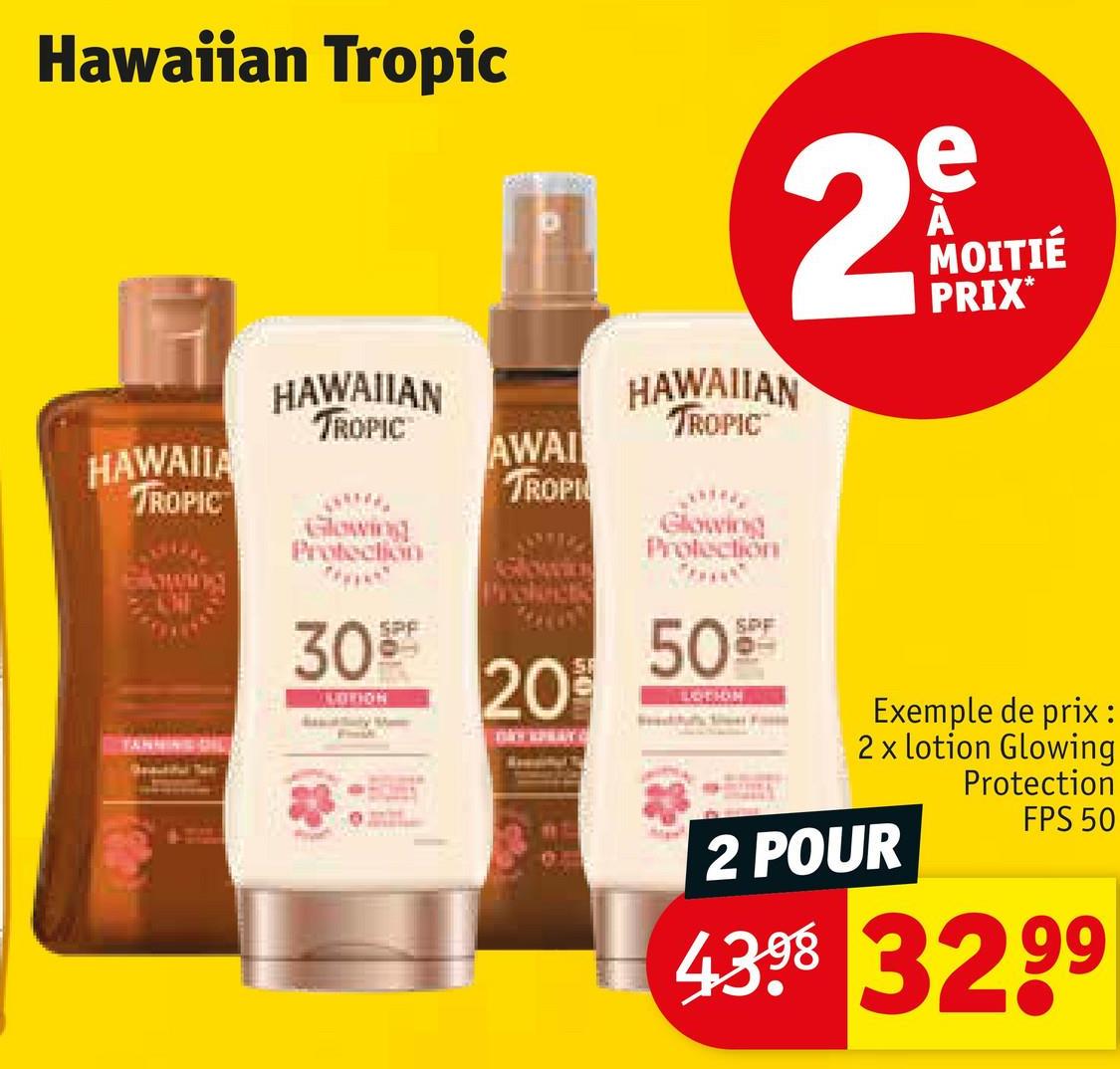 Hawaiian Tropic
HAWAIIA
TROPIC
TANNING DIL
HAWAIIAN
TROPIC
Glowing
Protection
3099
LOTION
AWAI
TROPI
20%
2
HAWAIIAN
TROPIC
Glowing
Protection
50%
LOTION
e
MOITIÉ
PRIX*
Exemple de prix:
2 x lotion Glowing
Protection
2 POUR
FPS 50
4398 3299