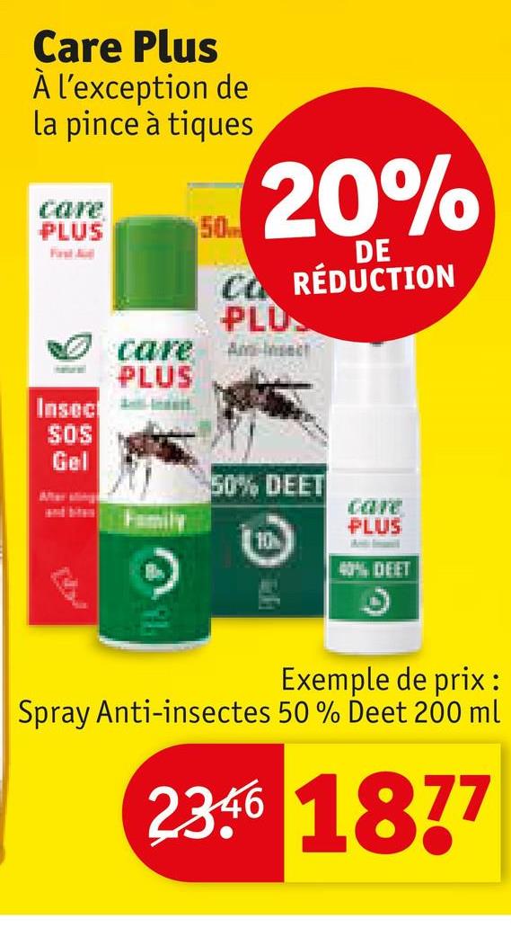 Care Plus
À l'exception de
la pince à tiques
care
PLUS
Fast Aud
50
20%
DE
CO RÉDUCTION
PLU
Am-Insect
care
PLUS
Insect
SOS
Gel
50% DEET
care
PLUS
10
40% DEET
Exemple de prix:
Spray Anti-insectes 50 % Deet 200 ml
2346 1877
