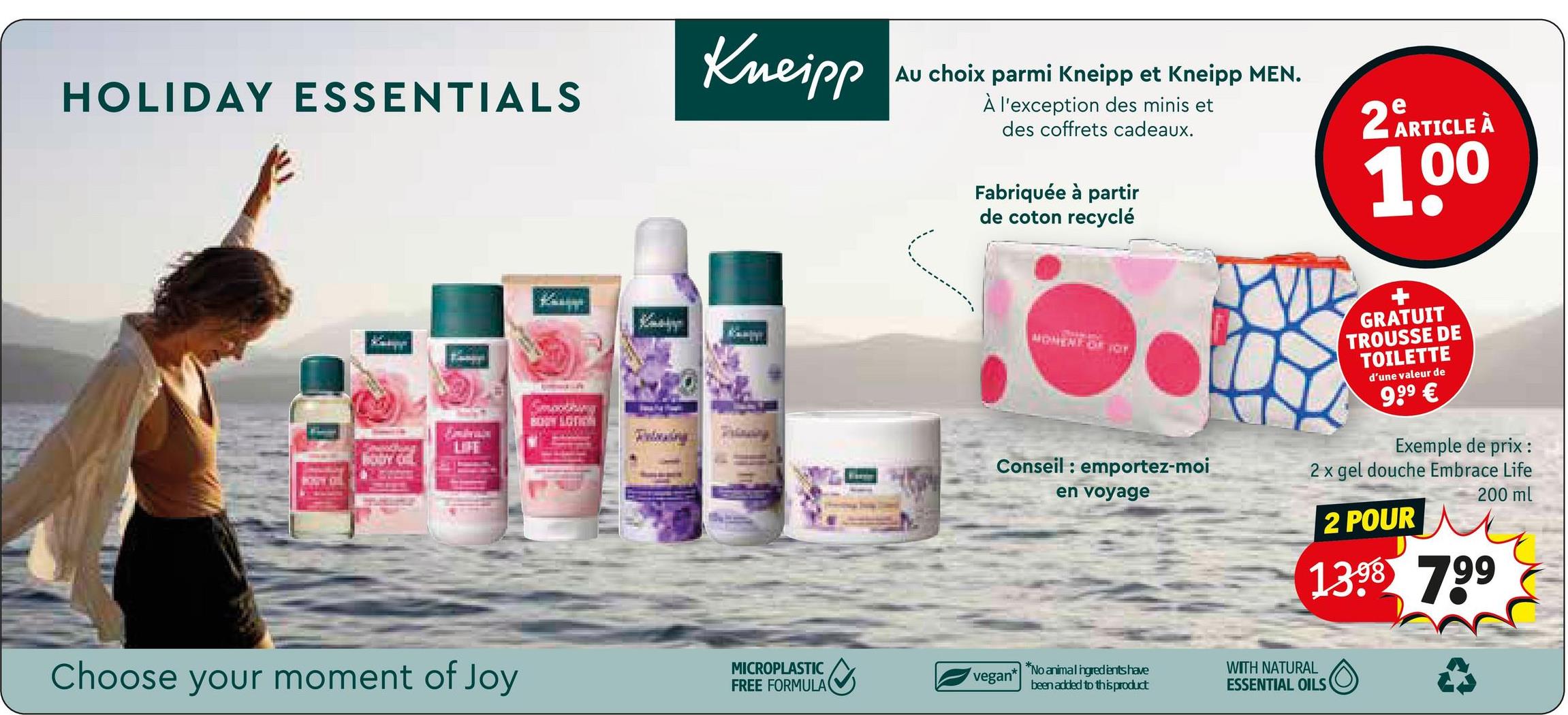 HOLIDAY ESSENTIALS
LIFE
Кар
BONY LOTION
Kneipp
Au choix parmi Kneipp et Kneipp MEN.
À l'exception des minis et
des coffrets cadeaux.
Fabriquée à partir
de coton recyclé
2 ARTICLE À
100
MONENFOR FOT
Conseil: emportez-moi
en voyage
GRATUIT
TROUSSE DE
TOILETTE
d'une valeur de
9,99 €
Exemple de prix :
2 x gel douche Embrace Life
200 ml
Choose your moment of Joy
MICROPLASTIC
FREE FORMULA
vegan*
2 POUR
1398 799
*No animal ingredients have
been added to this product
WITH NATURAL
ESSENTIAL OILS
