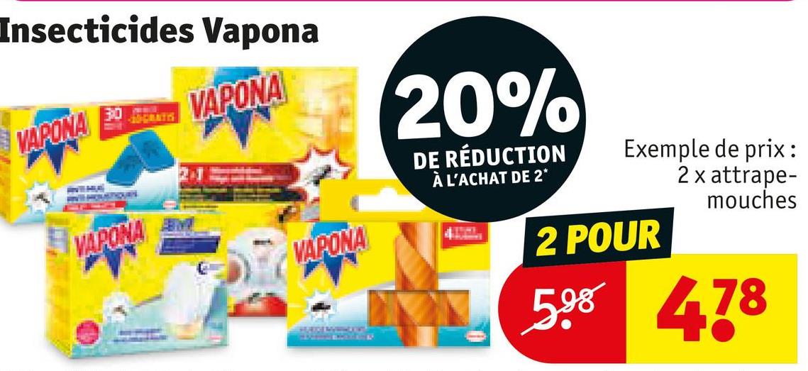 Insecticides Vapona
VAPONA
30
10-GRATIS
VAPONA
M
VAPONA
20%
DE RÉDUCTION
À L'ACHAT DE 2*
VAPONA
NETHE
Exemple de prix :
2 x attrape-
mouches
2 POUR
598 478