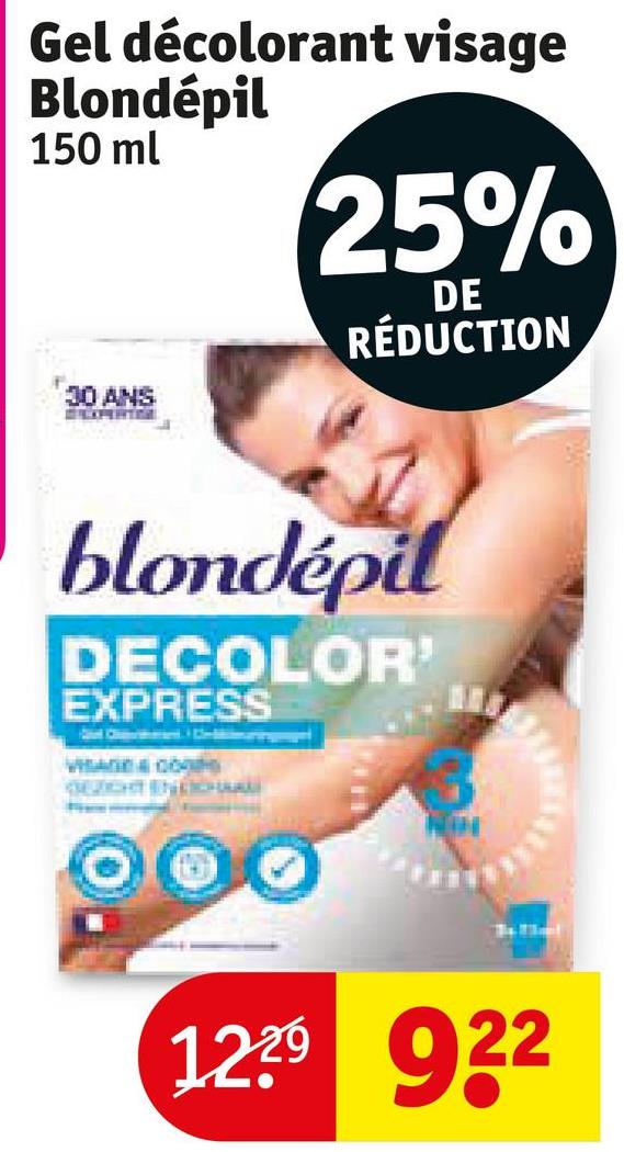 Gel décolorant visage
Blondépil
150 ml
30 ANS
25%
DE
RÉDUCTION
blondépil
DECOLOR'
EXPRESS
VISA & CO
GEZICHT INDICHE
1229 922