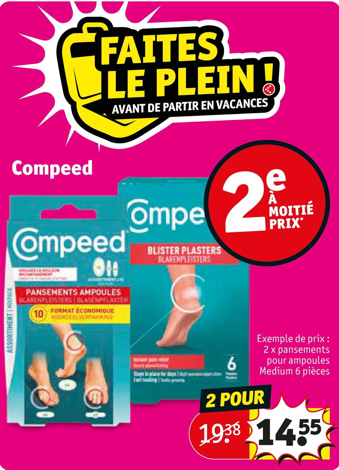 ASSORTIMENT IMPACK
Compeed
FAITES
LE PLEIN
AVANT DE PARTIR EN VACANCES
Oompeed
SANLAGE LA DIS
Ompe 2
BLISTER PLASTERS
BLARENPLEISTERS
e
A
MOITIÉ
PRIX*
PANSEMENTS AMPOULES
BLAGENPLEISTERS BLASENPFLASTER
10
FORMAT ÉCONOMIQUE
VOORDEELVERPAKKING
6
Exemple de prix :
2 x pansements
pour ampoules
Medium 6 pièces
2 POUR
1938 1455