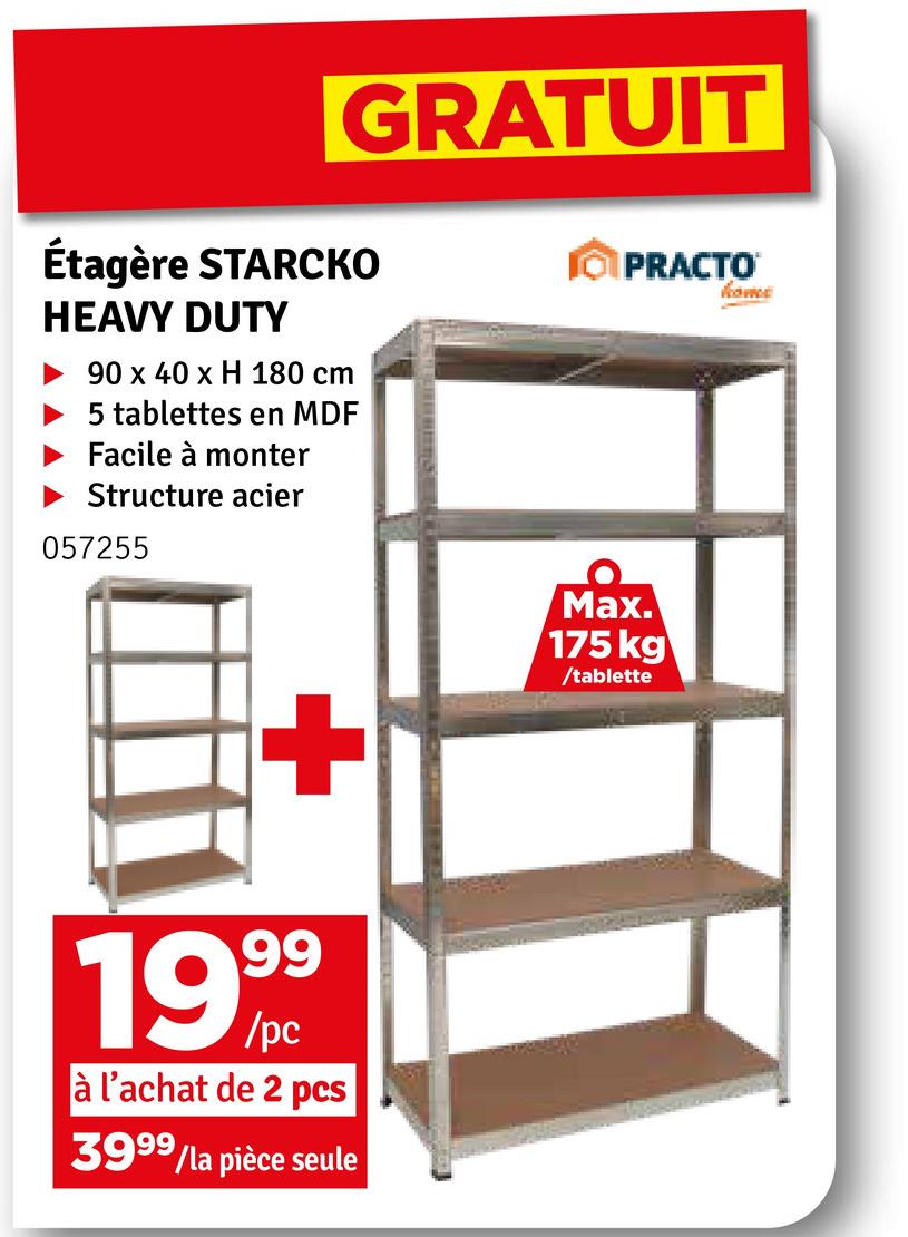 GRATUIT
Étagère STARCKO
HEAVY DUTY
90 x 40 x H 180 cm
5 tablettes en MDF
Facile à monter
Structure acier
057255
PRACTO
home
+
1999
à l'achat de 2 pcs
3999/la pièce seule
Max.
175 kg
/tablette