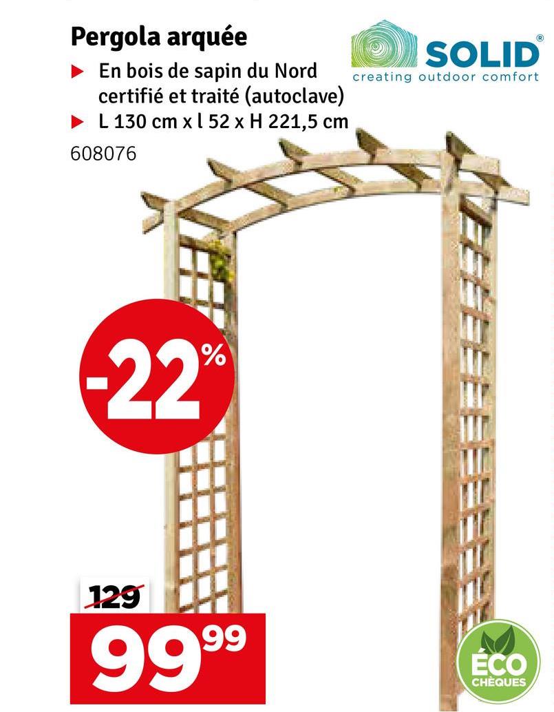 Pergola arquée
En bois de sapin du Nord
certifié et traité (autoclave)
► L 130 cm x 52 x H 221,5 cm
608076
SOLID
creating outdoor comfort
-22°
%
129
9999
ÉCO
CHÈQUES