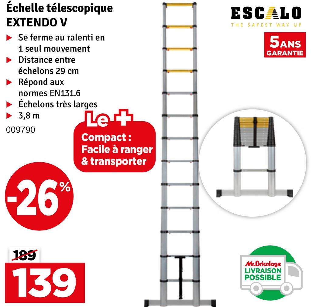 Échelle télescopique
EXTENDO V
Se ferme au ralenti en
1 seul mouvement
Distance entre
échelons 29 cm
Répond aux
normes EN131.6
Échelons très larges
3,8 m
009790
26%
Let
Compact:
Facile à ranger
& transporter
ESCALO
THE SAFEST WAY UP
5ANS
GARANTIE
189
139
Mr.Bricolage
LIVRAISON
POSSIBLE