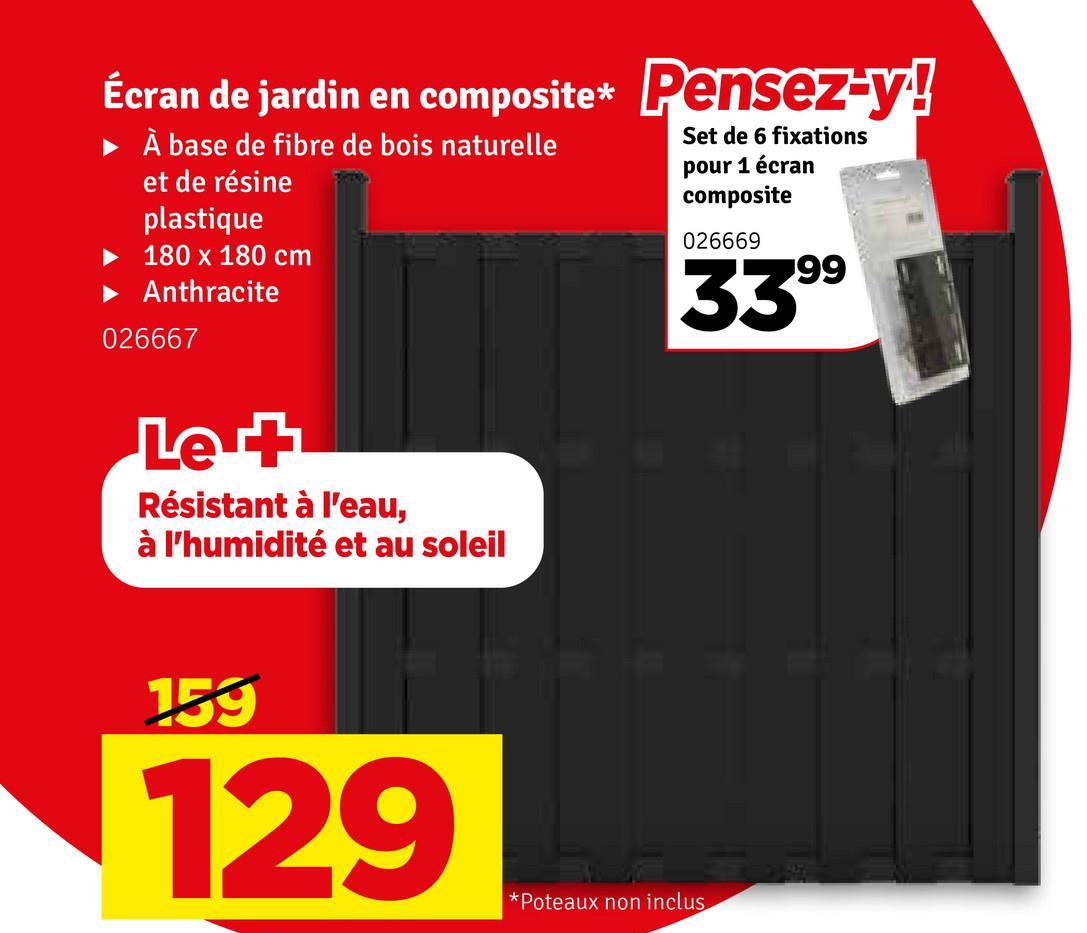 Écran de jardin en composite* Pensez-y!
► À base de fibre de bois naturelle
et de résine
plastique
180 x 180 cm
Anthracite
026667
Le +
Résistant à l'eau,
à l'humidité et au soleil
Set de 6 fixations
pour 1 écran
composite
026669
3399
159
129
*Poteaux non inclus