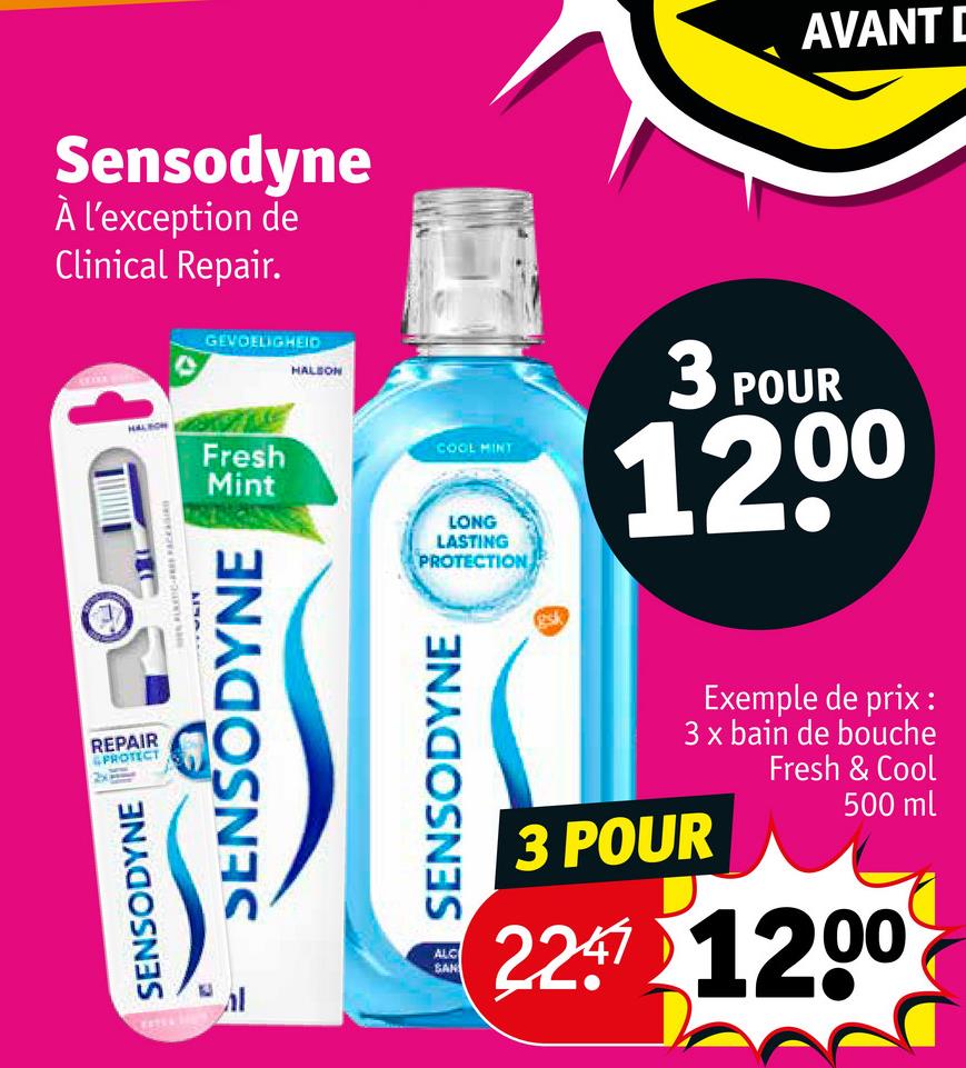 Sensodyne
À l'exception de
Clinical Repair.
GEVOELIGHEID
HALSON
HALBOW
Fresh
Mint
SENSODYNE
REPAIR
PROTECT
SENSODYNE
COOL MINT
LONG
LASTING
PROTECTION
AVANT [
3 POUR
1200
SENSODYNE
ALC
SAN
Exemple de prix :
3 x bain de bouche
Fresh & Cool
500 ml
3 POUR
2247 1200