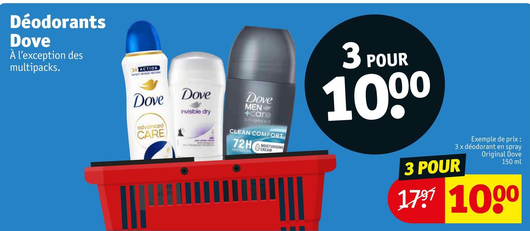 Déodorants
Dove
À l'exception des
multipacks.
3X ACTION
Dove Dove
advanced
CARE
ini in
Invisible dry
Dove
MEN
+care
Advanced
CLEAN COMFORT
72HEAM
MOISTURISING
PROTECTION
3 POUR
1000
Exemple de prix :
3 x déodorant en spray
3 POUR
Original Dove
150 ml
1797 1000