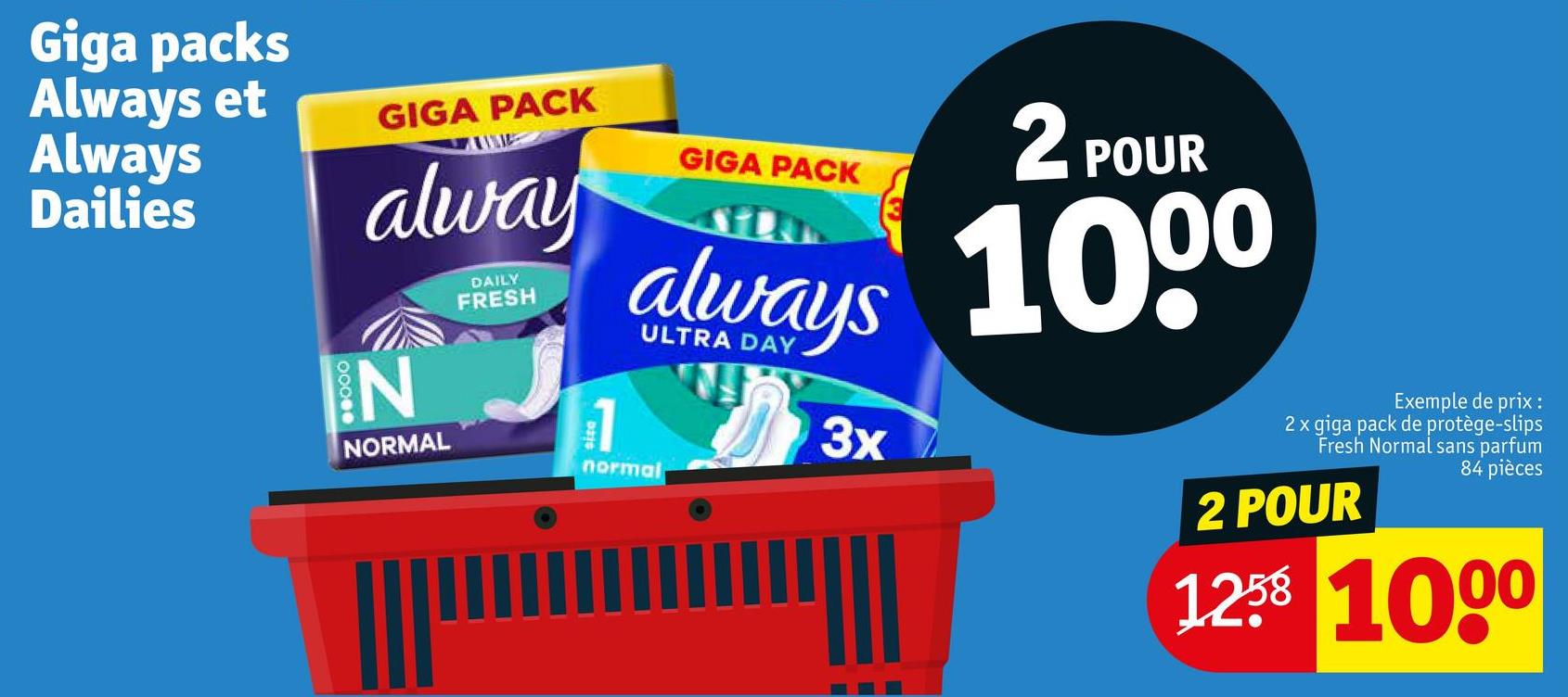 Giga packs
Always et
Always
Dailies
GIGA PACK
alway
IN
NORMAL
DAILY
FRESH
1
GIGA PACK
2 POUR
always 1000
normal
3x
Exemple de prix :
2 x giga pack de protège-slips
Fresh Normal sans parfum
84 pièces
2 POUR
1258 1000