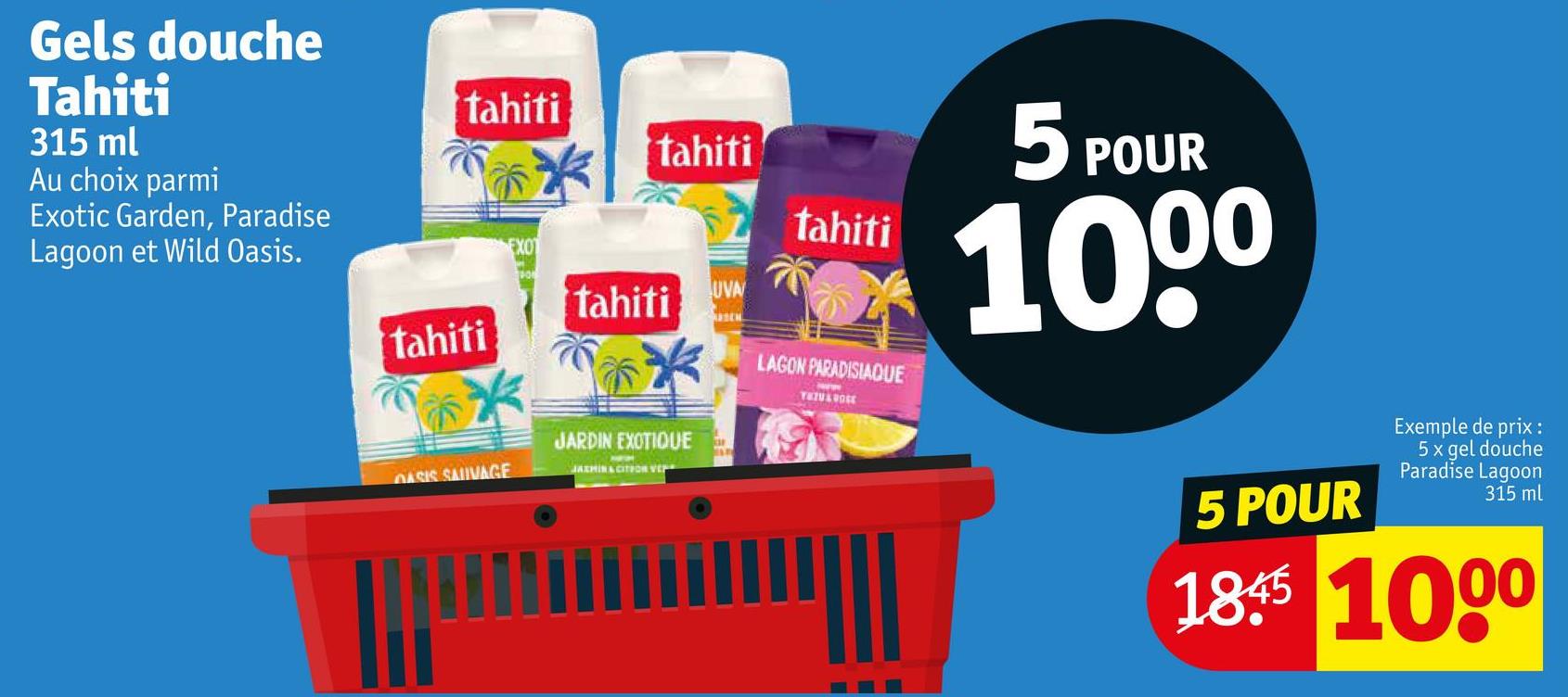 Gels douche
Tahiti
315 ml
Au choix parmi
Exotic Garden, Paradise
Lagoon et Wild Oasis.
tahiti
tahiti
EXOT
tahiti
tahiti
UVA
tahiti
LAGON PARADISIAQUE
TAZU&ROSE
5 POUR
1000
JARDIN EXOTIQUE
OASIS SAUVAGE
JAZMIN & CITYOR VE
5 POUR
Exemple de prix :
5x gel douche
Paradise Lagoon
315 ml
1845 1000
