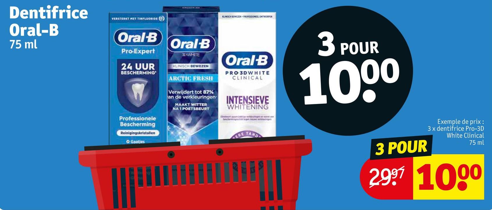 Dentifrice
Oral-B
75 ml
VERSTERKT MET TINFLUORIDE
Oral-B
Pro-Expert
24 UUR
BESCHERMING
Professionele
Bescherming
Oral-B
WHITE
KLINISCH BEWEZEN
ARCTIC FRESH
Verwijdert tot 87%
KLINCHEZ-PROFESOL ONTWORPE
Oral-B
PRO 3DWHITE
CLINICAL
an de verkleuringen INTENSIEVE
MAAKT WITTER
NA 1 POETSBEURT
WHITENING
Reinigingskristallen
OGaatjes
ERE
3 POUR
1000
TAND
3 POUR
Exemple de prix :
3 x dentifrice Pro-3D
White Clinical
75 ml
2.997 1000