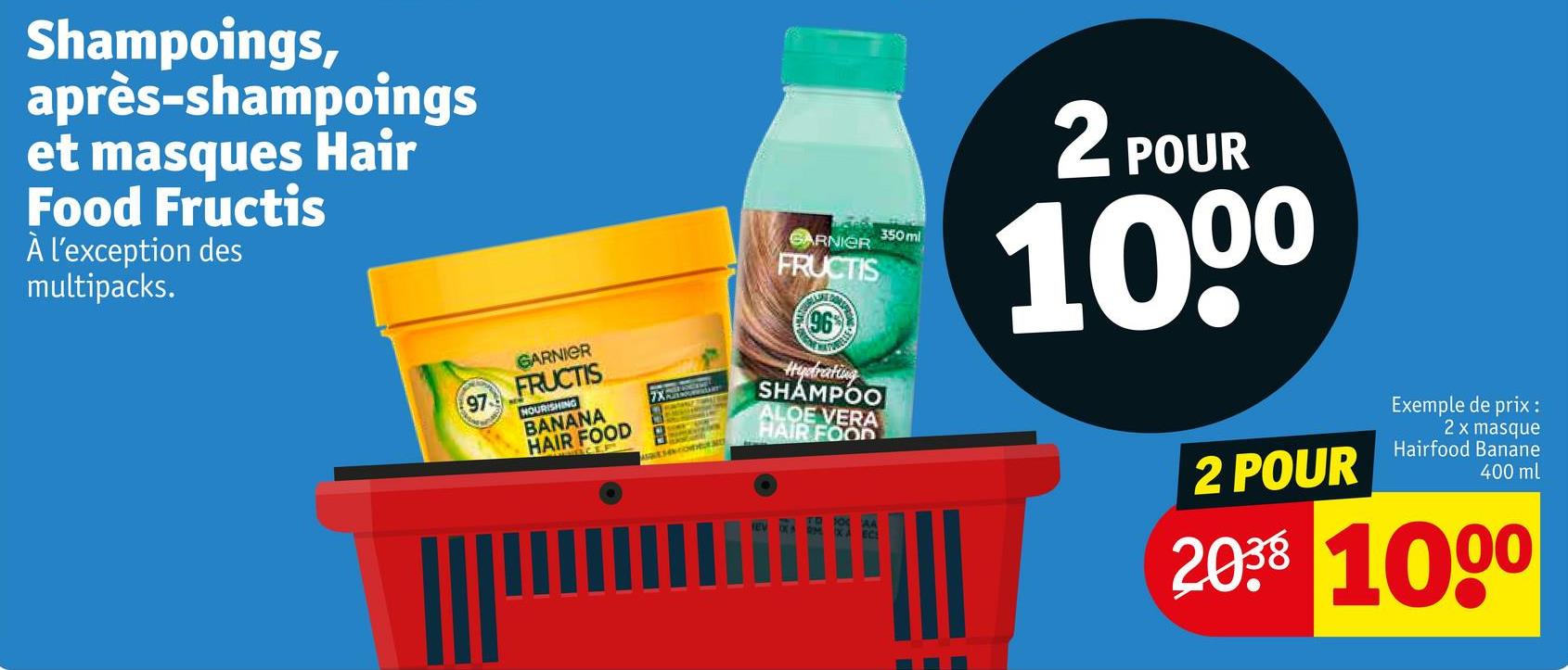 Shampoings,
après-shampoings
et masques Hair
Food Fructis
À l'exception des
multipacks.
GARNIER
FRUCTIS
350ml
2F
POUR
1000
97
GARNIER
FRUCTIS
NOURISHING
BANANA
HAIR FOOD
CEP
SESENCODEURME
(96
Hydrating
SHAMPOO
ALOE VERA
HAIR FOOD
2 POUR
Exemple de prix :
2 x masque
Hairfood Banane
400 ml
2038 1000