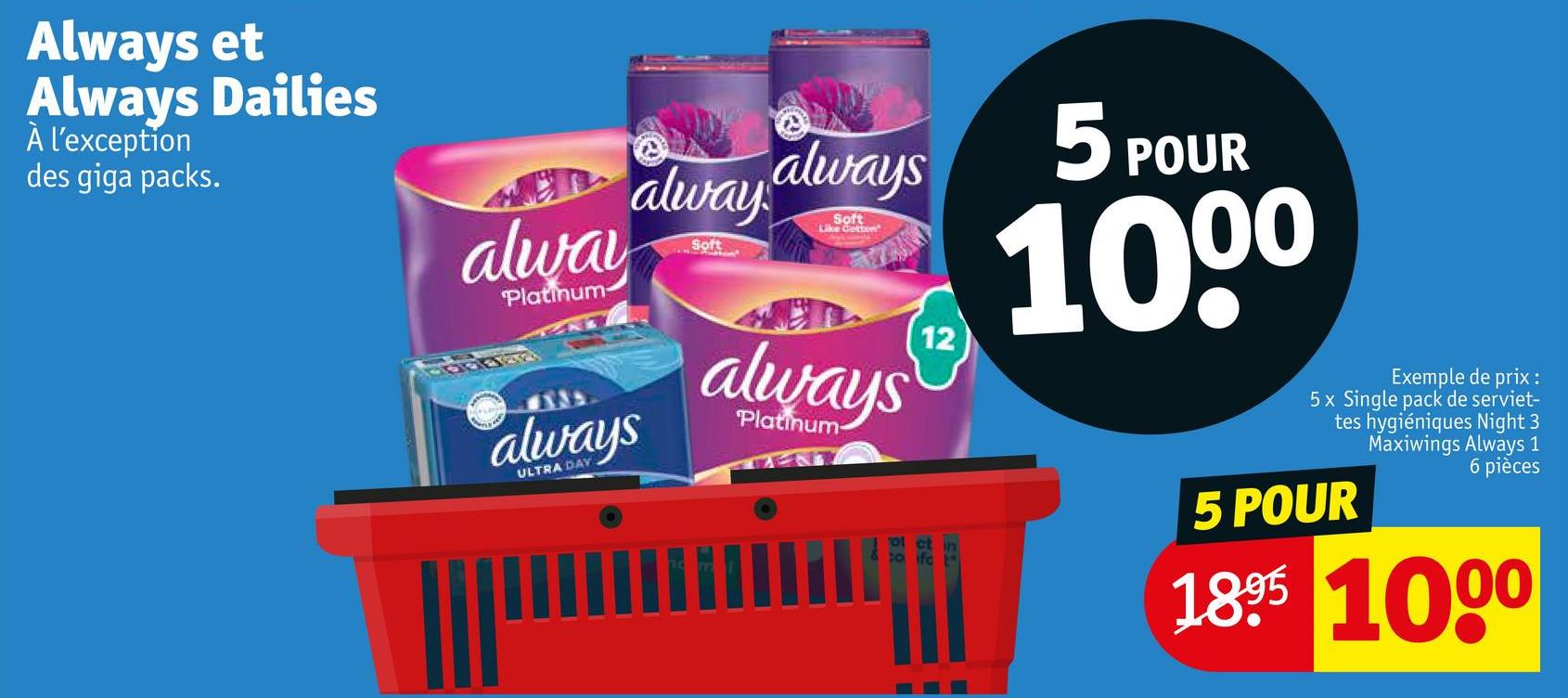 Always et
Always Dailies
À l'exception
des giga packs.
alway
Platinum-
always
ULTRA DAY
alway always
Soft
Soft
Like Gotton
always
Platinum-
12
5 POUR
1000
Exemple de prix :
5x Single pack de serviet-
tes hygiéniques Night 3
Maxiwings Always 1
6 pièces
5 POUR
1895 1000