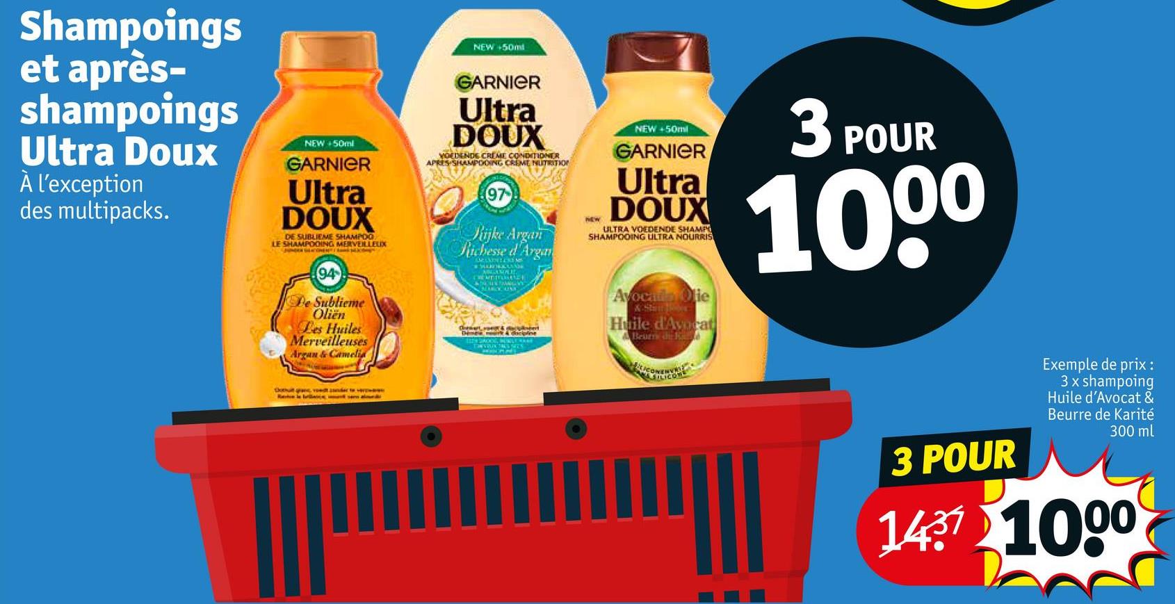 Shampoings
et après-
shampoings
Ultra Doux
À l'exception
des multipacks.
NEW+50ml
GARNIER
Ultra
DOUX
DE SUBLIEME SHAMPOO
LE SHAMPOOING MERVEILLEUX
NEW +50m
GARNIER
Ultra
DOUX
YOEDENDE CREME CONDITIONER
APRES SHAMPOOING CREME NUTRITION
97
Rijke Argan
Richesse d'Argan
* MARUKANG
NEW
NEW+50ml
GARNIER
Ultra
DOUX
ULTRA VOEDENDE SHAMPO
SHAMPOOING ULTRA NOURRIS
3 POUR
1000
94
De Sublieme
Oliën
Les Huiles
Merveilleuses
Argan & Camelia
Ras al
Avocado Olie
Huile d'Avorat
A Beurs de R
3 POUR
Exemple de prix :
3 x shampoing
Huile d'Avocat &
Beurre de Karité
300 ml
1437 1000
