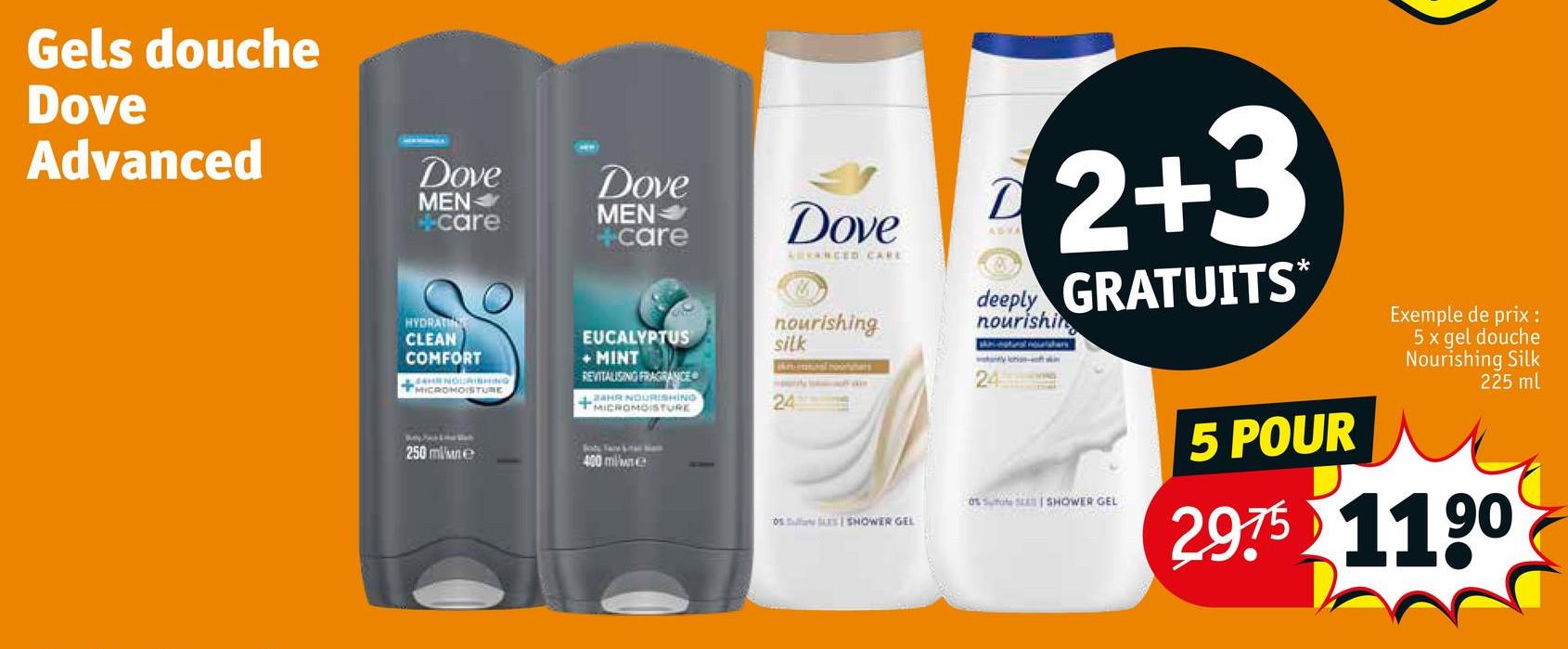 Gels douche
Dove
Advanced
Dove
MEN
care
Dove
MEN
+care
Dove
AUVANCED CARE
D
ABYA
2+3
deeply GRATUITS*
nourishin
HYDRATI
CLEAN
COMFORT
4H NOURISHING
MICROMOISTURE
EUCALYPTUS
+MINT
REVITALISING FRAGRANCE
24HR NOURISHING
+MICROMOISTURE
nourishing
silk
kreun horar
wany lotion-
24
250 mlne
400 ml/we
24
05 SHOWER GEL
as fate S SHOWER GEL
5 POUR
Exemple de prix :
5x gel douche
Nourishing Silk
225 ml
29.75 1190