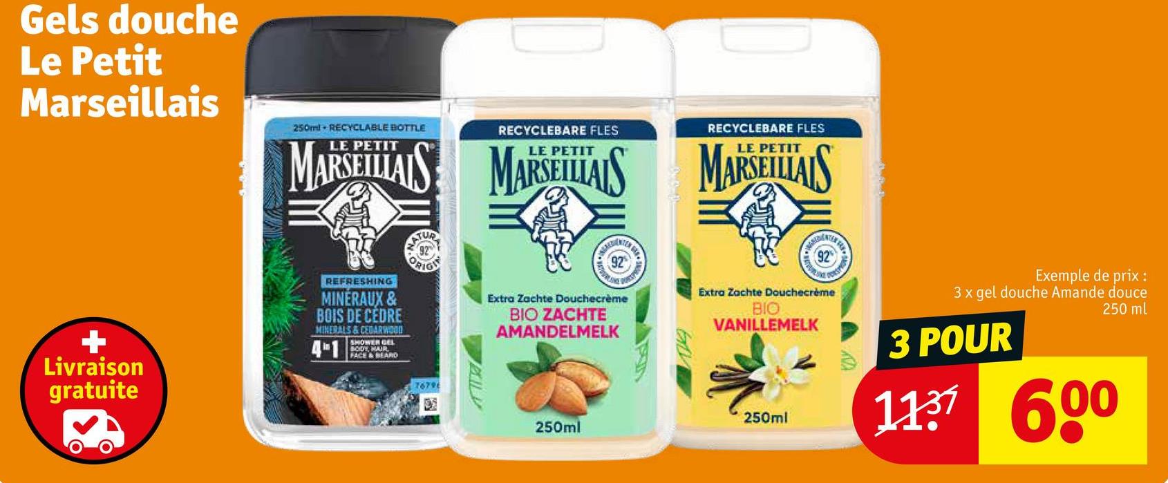 Gels douche
Le Petit
Marseillais
+
Livraison
gratuite
250ml RECYCLABLE BOTTLE
RECYCLEBARE FLES
RECYCLEBARE FLES
PETIT
PETIT
PETIT
MARSEILLAIS MARSEILLAIS MARSEILLAIS
REFRESHING
MINERAUX &
BOIS DE CÉDRE
MINERALS&CEDARWOOD
4-1
SHOWER GEL
BODY, MAIR
FACE & BEARD
TUR
92
ORIGI
Extra Zachte Douchecrème
BIO ZACHTE
AMANDELMELK
Eth
92
Extra Zachte Douchecrème
BIO
VANILLEMELK
76796
250ml
250ml
Exemple de prix :
3 x gel douche Amande douce
3 POUR
250 ml
1137 600