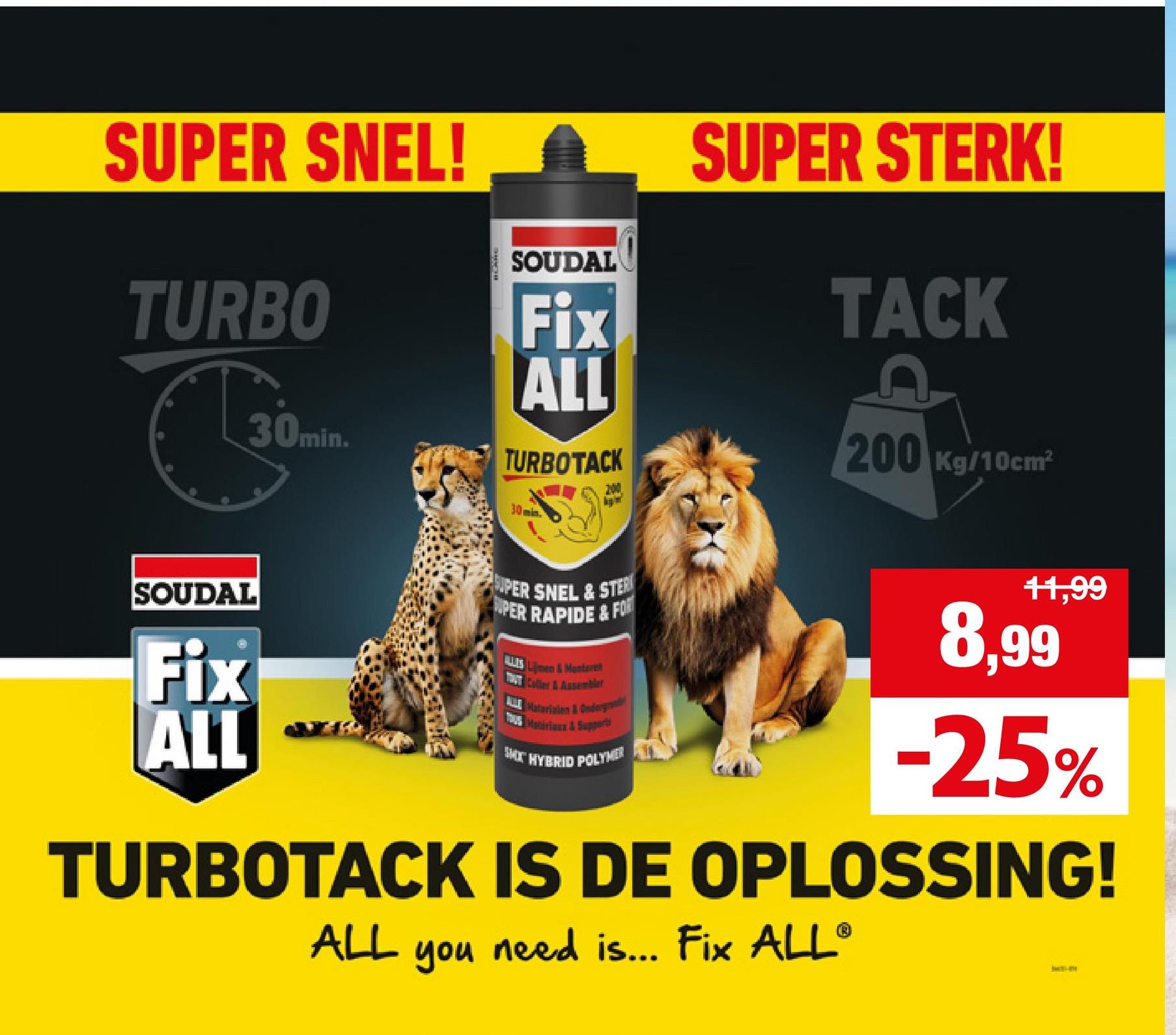 SUPER SNEL! A SUPER STERK!
SOUDAL
TURBO
30min.
Fix
ALL
TURBOTACK
30min.
200
TACK
200 Kg/10cm²
SOUDAL
Fix
ALL
UPER SNEL & STER
PER RAPIDE&FOR
US men&Montere
Coller & Assembler
A Materialen & Ondergr
SMX HYBRID POLYMER
11,99
8,99
-25%
TURBOTACK IS DE OPLOSSING!
ALL
you
need is... Fix ALL®